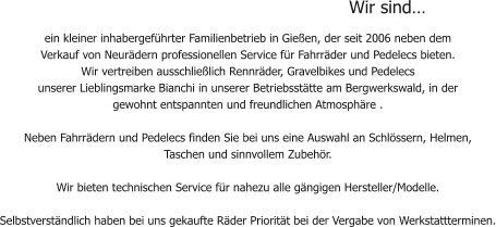 Wir sind… ein kleiner inhabergeführter Familienbetrieb in Gießen, der seit 2006 neben dem  Verkauf von Neurädern professionellen Service für Fahrräder und Pedelecs bieten.  Wir vertreiben ausschließlich Rennräder, Gravelbikes und Pedelecs  unserer Lieblingsmarke Bianchi in unserer Betriebsstätte am Bergwerkswald, in der gewohnt entspannten und freundlichen Atmosphäre .         Neben Fahrrädern und Pedelecs finden Sie bei uns eine Auswahl an Schlössern, Helmen,  Taschen und sinnvollem Zubehör.  Wir bieten technischen Service für nahezu alle gängigen Hersteller/Modelle.    Selbstverständlich haben bei uns gekaufte Räder Priorität bei der Vergabe von Werkstattterminen.